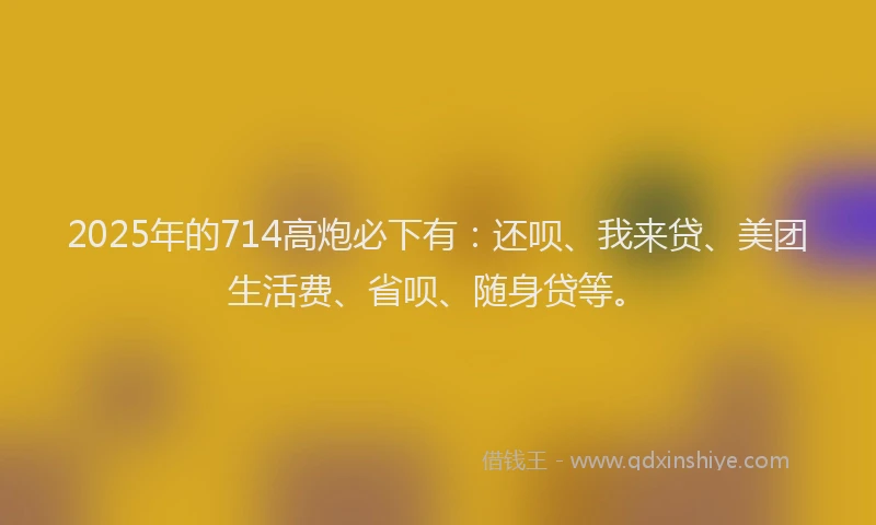 2025年的714高炮必下有：还呗、我来贷、美团生活费、省呗、随身贷等。