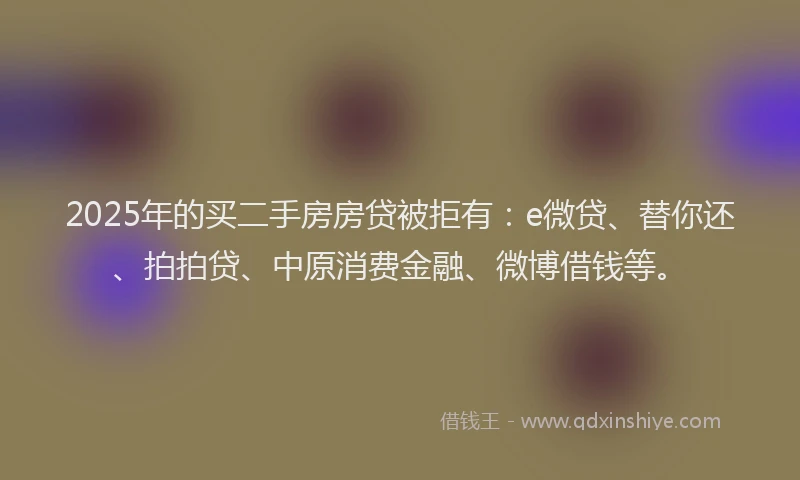 2025年的买二手房房贷被拒有：e微贷、替你还、拍拍贷、中原消费金融、微博借钱等。