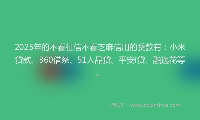 2025年的不看征信不看芝麻信用的贷款有：小米贷款、360借条、51人品贷、平安i贷、融逸花等。