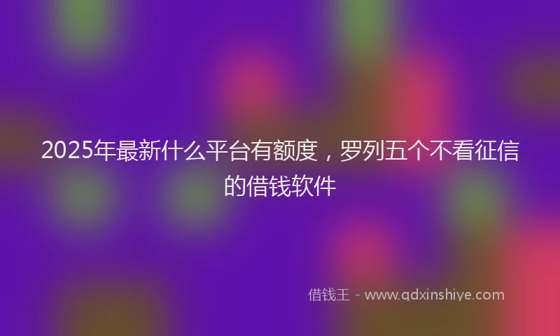 2025年最新什么平台有额度，罗列五个不看征信的借钱软件