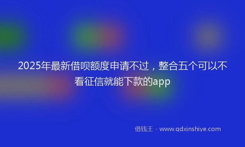 2025年最新借呗额度申请不过，整合五个可以不看征信就能下款的app