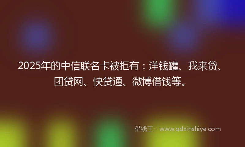 2025年的中信联名卡被拒有：洋钱罐、我来贷、团贷网、快贷通、微博借钱等。