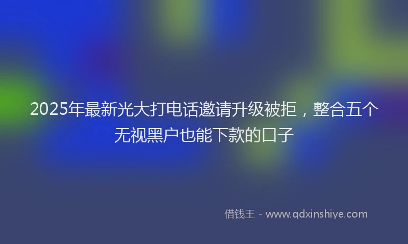 2025年最新光大打电话邀请升级被拒，整合五个无视黑户也能下款的口子