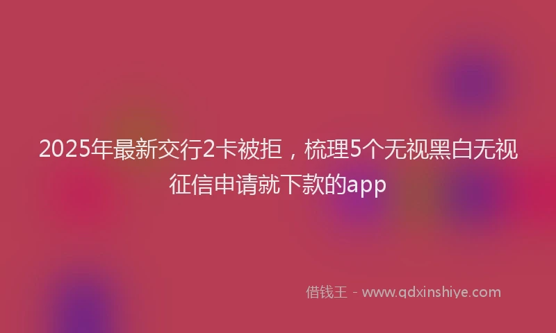 2025年最新交行2卡被拒，梳理5个无视黑白无视征信申请就下款的app