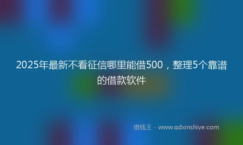 2025年最新不看征信哪里能借500，整理5个靠谱的借款软件