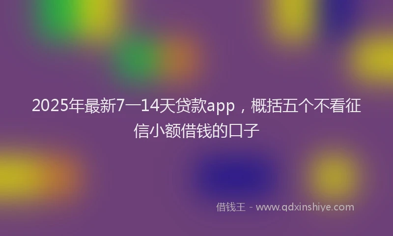 2025年最新7一14天贷款app，概括五个不看征信小额借钱的口子
