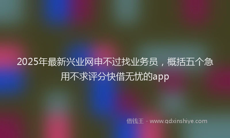 2025年最新兴业网申不过找业务员，概括五个急用不求评分快借无忧的app