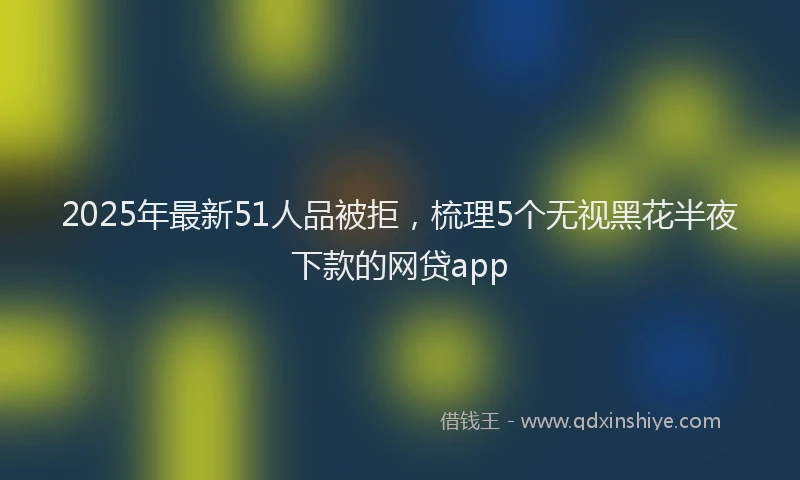 2025年最新51人品被拒，梳理5个无视黑花半夜下款的网贷app