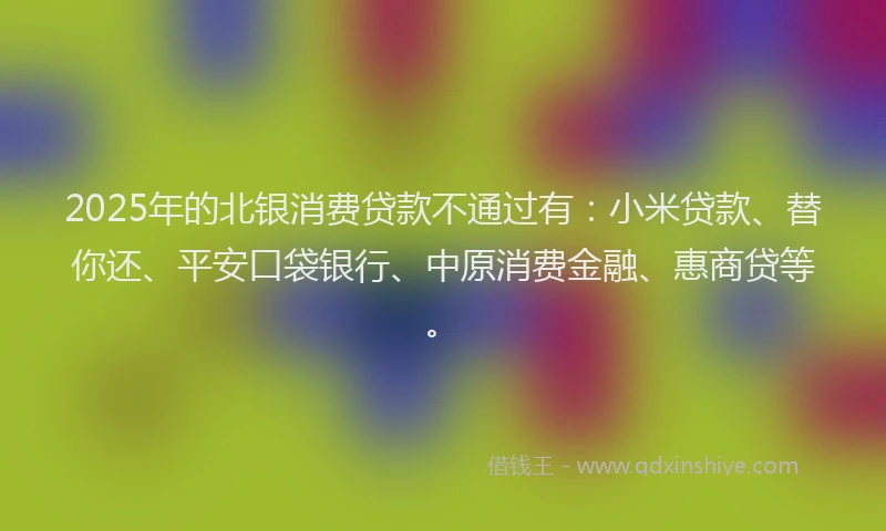 2025年的北银消费贷款不通过有：小米贷款、替你还、平安口袋银行、中原消费金融、惠商贷等。