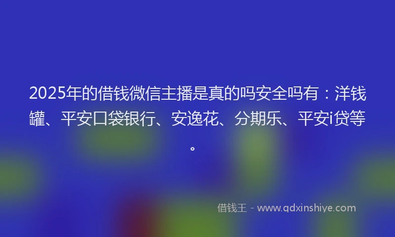 2025年的借钱微信主播是真的吗安全吗有：洋钱罐、平安口袋银行、安逸花、分期乐、平安i贷等。