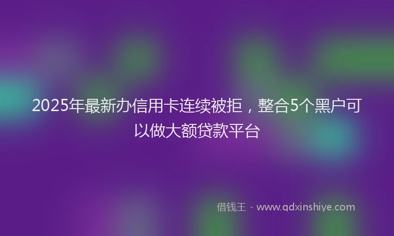 2025年最新办信用卡连续被拒，整合5个黑户可以做大额贷款平台