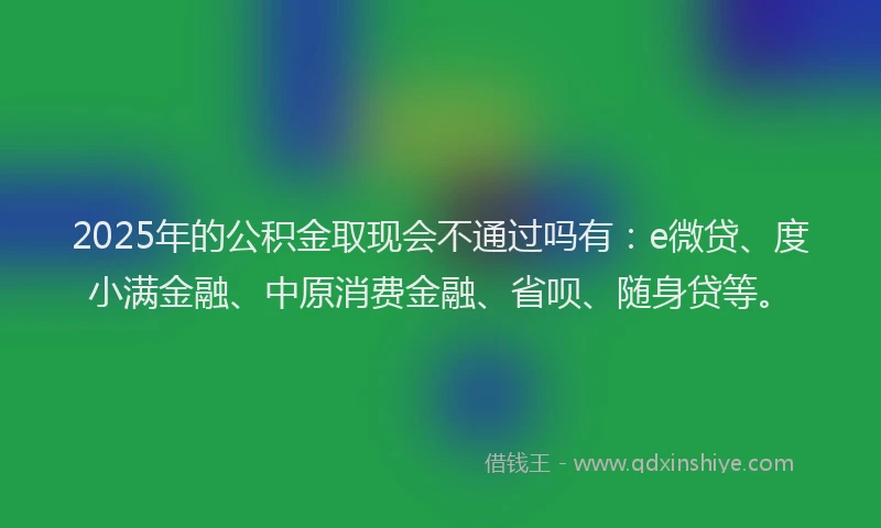 2025年的公积金取现会不通过吗有：e微贷、度小满金融、中原消费金融、省呗、随身贷等。