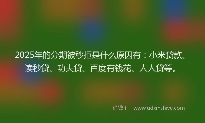 2025年的分期被秒拒是什么原因有：小米贷款、读秒贷、功夫贷、百度有钱花、人人贷等。