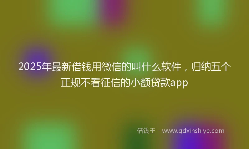 2025年最新借钱用微信的叫什么软件，归纳五个正规不看征信的小额贷款app
