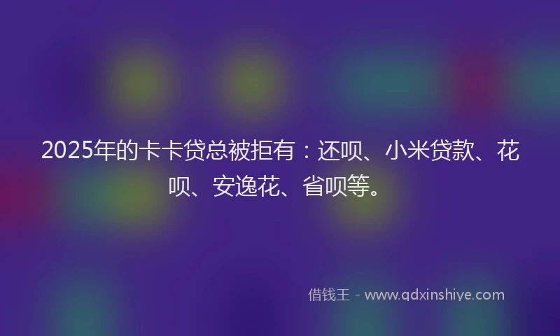 2025年的卡卡贷总被拒有：还呗、小米贷款、花呗、安逸花、省呗等。