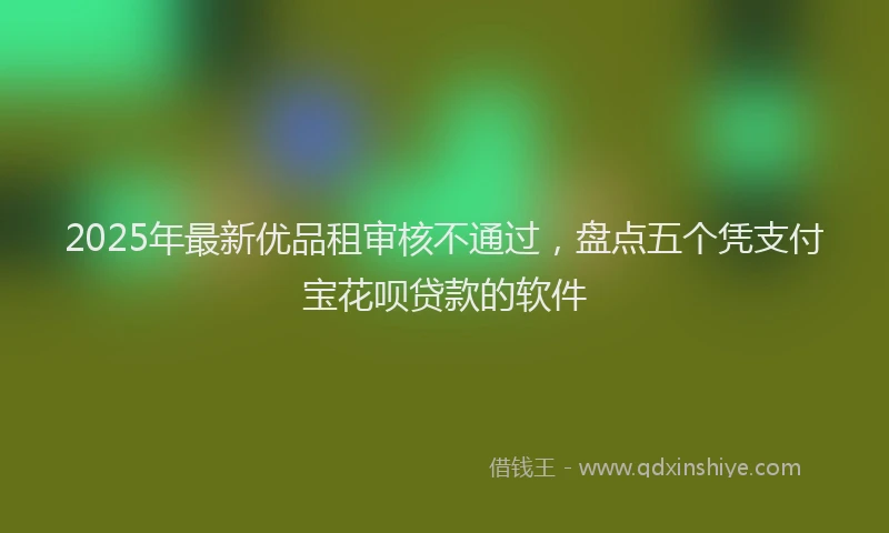 2025年最新优品租审核不通过，盘点五个凭支付宝花呗贷款的软件