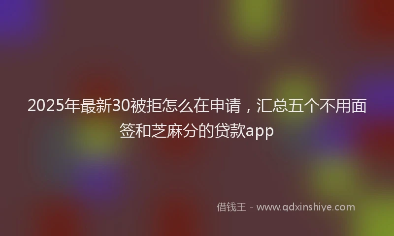 2025年最新30被拒怎么在申请，汇总五个不用面签和芝麻分的贷款app