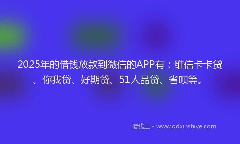 2025年的借钱放款到微信的APP有：维信卡卡贷、你我贷、好期贷、51人品贷、省呗等。