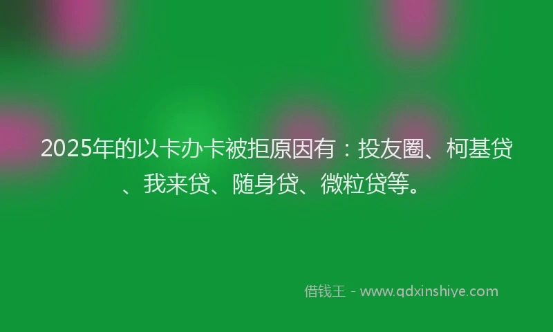 2025年的以卡办卡被拒原因有：投友圈、柯基贷、我来贷、随身贷、微粒贷等。