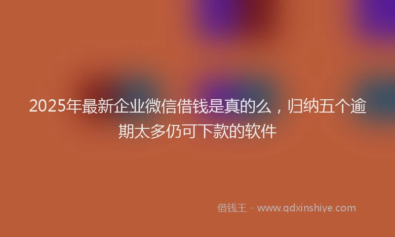2025年最新企业微信借钱是真的么，归纳五个逾期太多仍可下款的软件