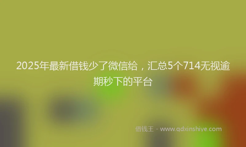 2025年最新借钱少了微信给，汇总5个714无视逾期秒下的平台