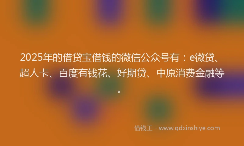 2025年的借贷宝借钱的微信公众号有：e微贷、超人卡、百度有钱花、好期贷、中原消费金融等。