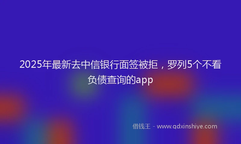 2025年最新去中信银行面签被拒，罗列5个不看负债查询的app