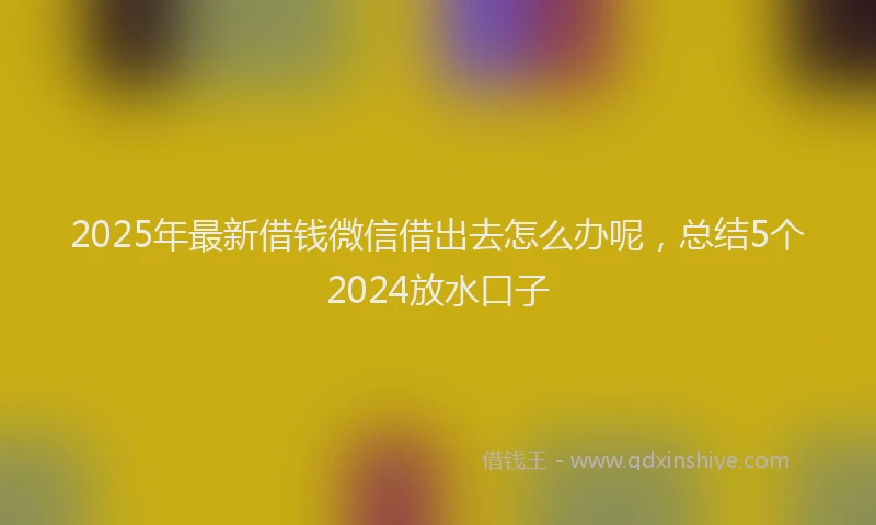 2025年最新借钱微信借出去怎么办呢，总结5个2024放水口子