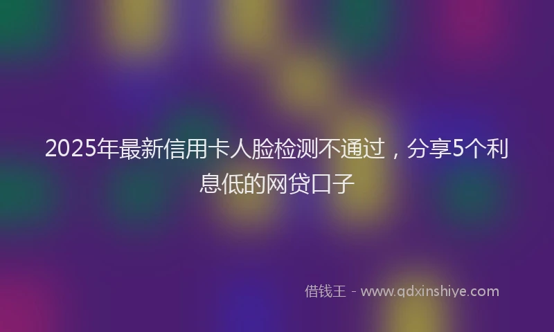 2025年最新信用卡人脸检测不通过，分享5个利息低的网贷口子