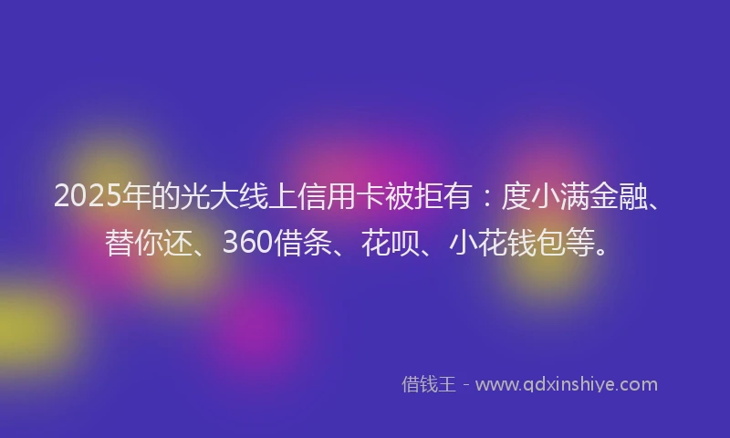 2025年的光大线上信用卡被拒有：度小满金融、替你还、360借条、花呗、小花钱包等。