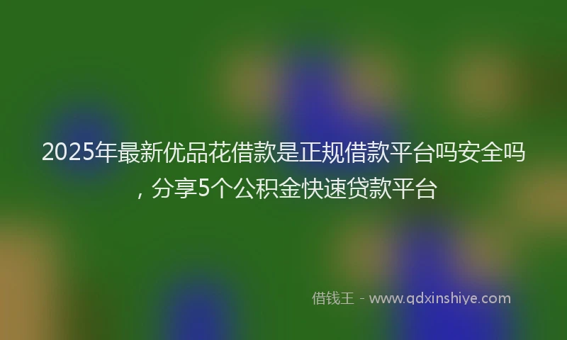 2025年最新优品花借款是正规借款平台吗安全吗，分享5个公积金快速贷款平台