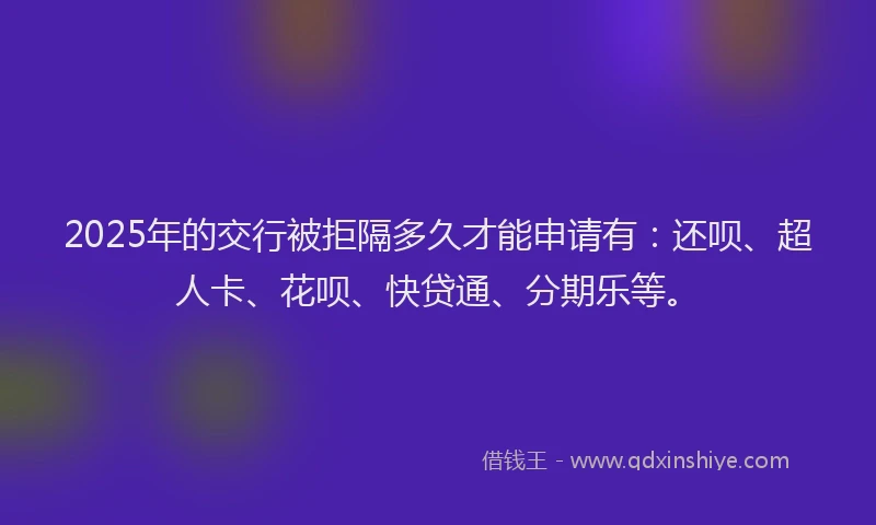 2025年的交行被拒隔多久才能申请有：还呗、超人卡、花呗、快贷通、分期乐等。