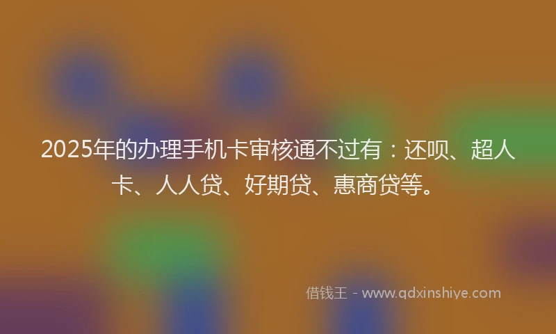 2025年的办理手机卡审核通不过有：还呗、超人卡、人人贷、好期贷、惠商贷等。