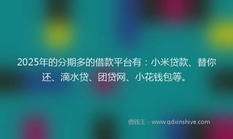 2025年的分期多的借款平台有：小米贷款、替你还、滴水贷、团贷网、小花钱包等。