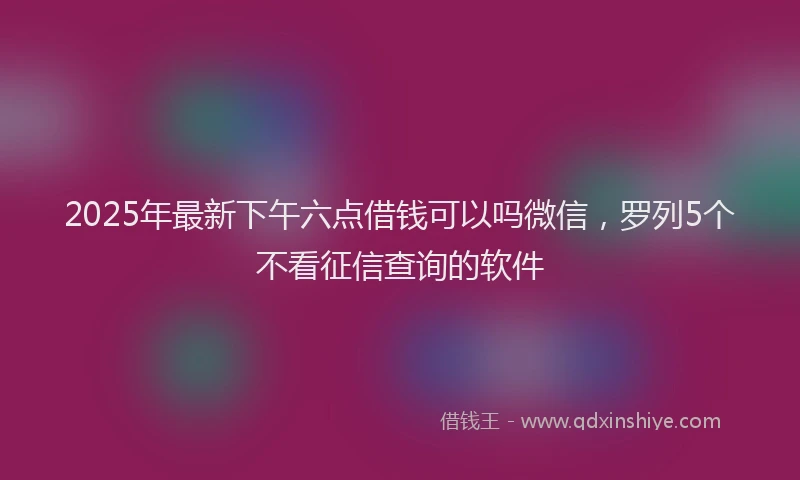 2025年最新下午六点借钱可以吗微信，罗列5个不看征信查询的软件