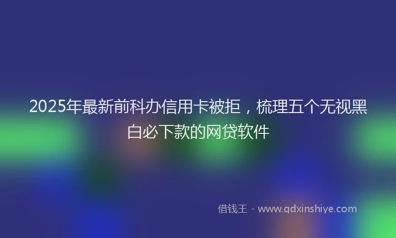 2025年最新前科办信用卡被拒，梳理五个无视黑白必下款的网贷软件
