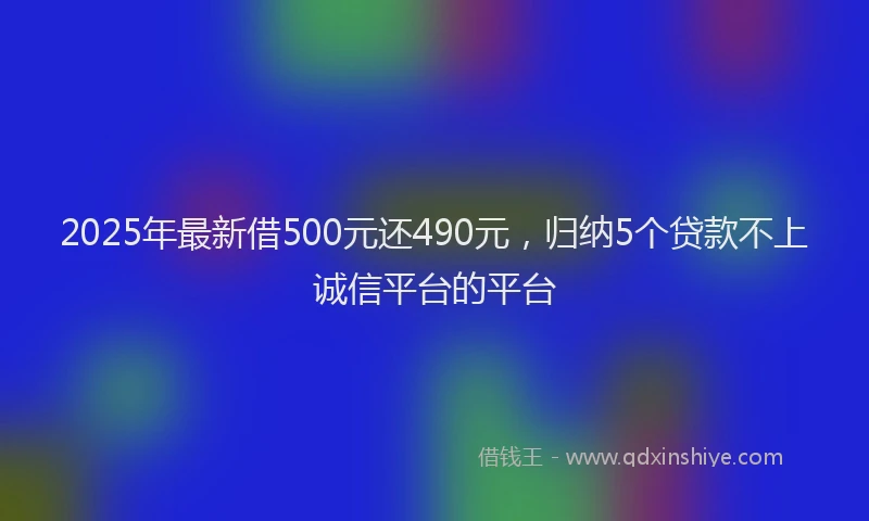 2025年最新借500元还490元，归纳5个贷款不上诚信平台的平台