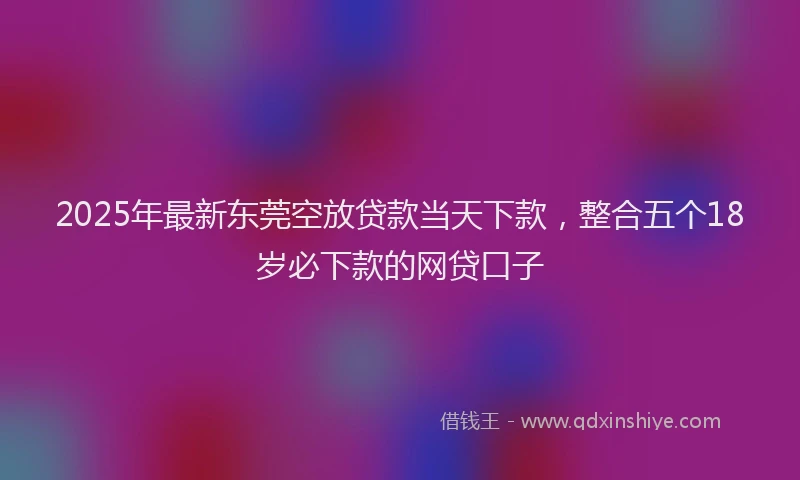 2025年最新东莞空放贷款当天下款，整合五个18岁必下款的网贷口子