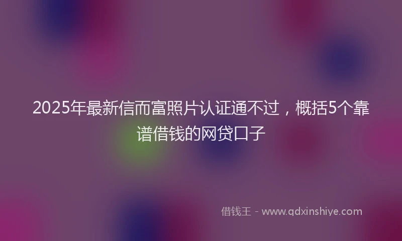 2025年最新信而富照片认证通不过，概括5个靠谱借钱的网贷口子