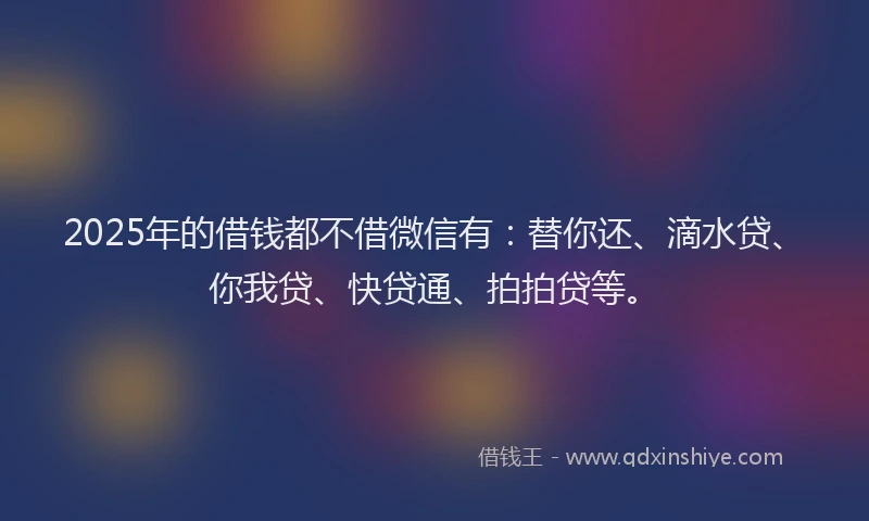 2025年的借钱都不借微信有：替你还、滴水贷、你我贷、快贷通、拍拍贷等。