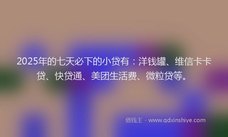 2025年的七天必下的小贷有：洋钱罐、维信卡卡贷、快贷通、美团生活费、微粒贷等。