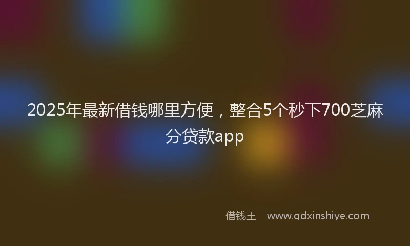 2025年最新借钱哪里方便，整合5个秒下700芝麻分贷款app