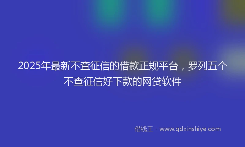 2025年最新不查征信的借款正规平台，罗列五个不查征信好下款的网贷软件