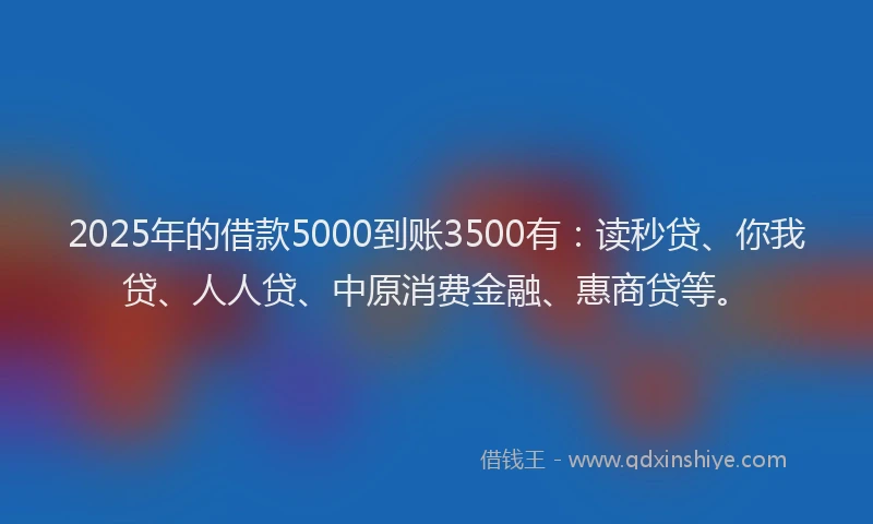 2025年的借款5000到账3500有：读秒贷、你我贷、人人贷、中原消费金融、惠商贷等。