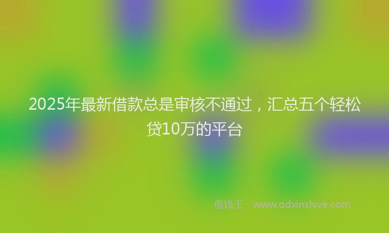 2025年最新借款总是审核不通过，汇总五个轻松贷10万的平台