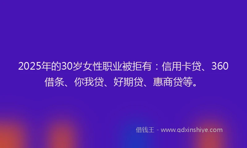 2025年的30岁女性职业被拒有：信用卡贷、360借条、你我贷、好期贷、惠商贷等。