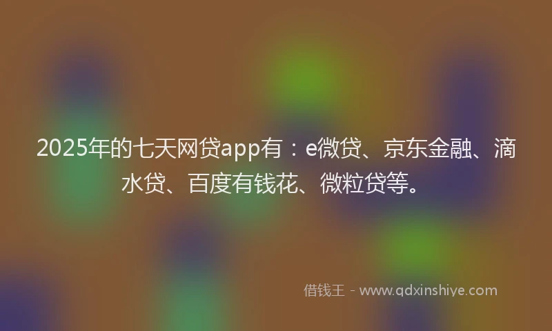 2025年的七天网贷app有：e微贷、京东金融、滴水贷、百度有钱花、微粒贷等。