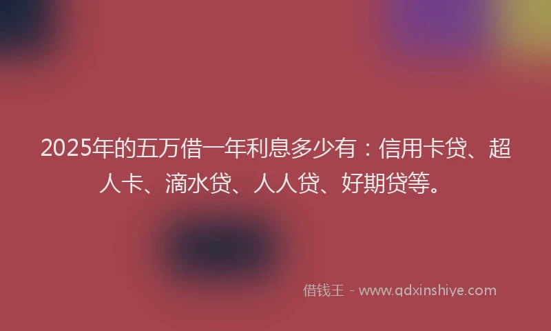 2025年的五万借一年利息多少有：信用卡贷、超人卡、滴水贷、人人贷、好期贷等。