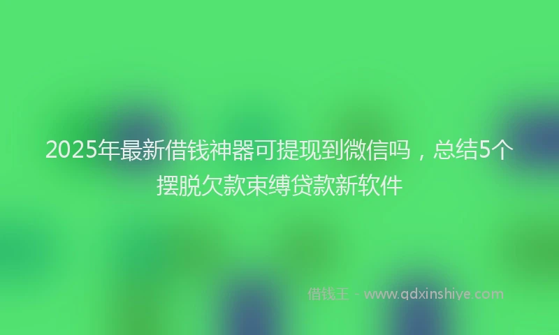 2025年最新借钱神器可提现到微信吗，总结5个摆脱欠款束缚贷款新软件