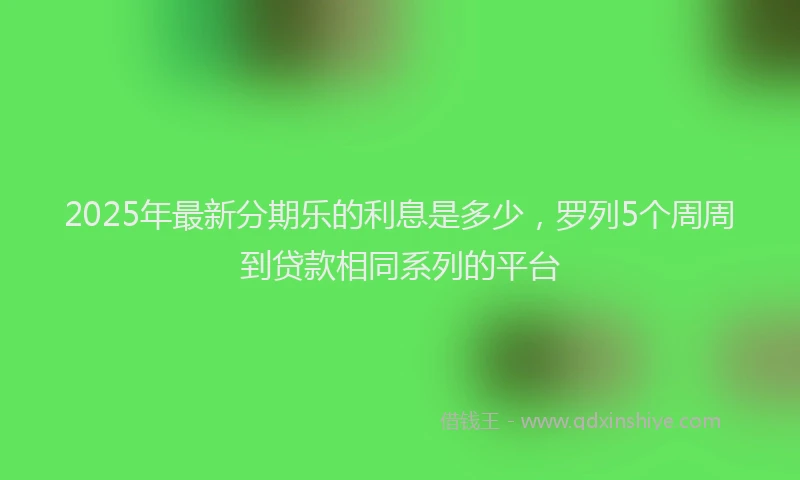 2025年最新分期乐的利息是多少，罗列5个周周到贷款相同系列的平台